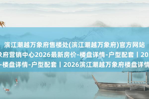 滨江潮越万象府售楼处(滨江潮越万象府)官方网站-萧山区滨江潮越万象府营销中心2026最新房价-楼盘详情-户型配套丨2026滨江潮越万象府楼盘详情