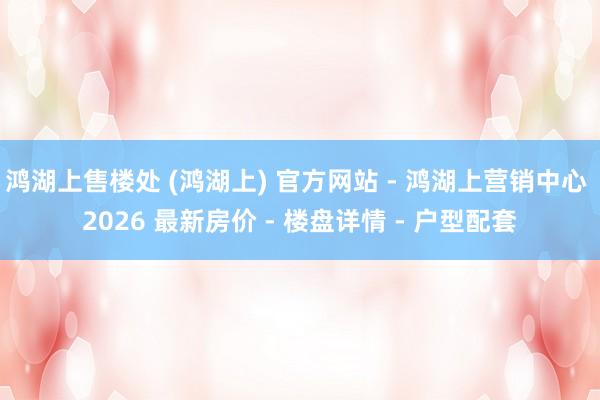 鸿湖上售楼处 (鸿湖上) 官方网站 - 鸿湖上营销中心 2026 最新房价 - 楼盘详情 - 户型配套