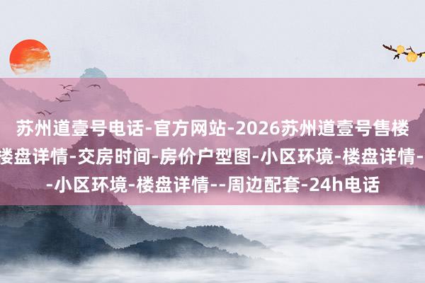 苏州道壹号电话-官方网站-2026苏州道壹号售楼处电话-苏州道壹号楼盘详情-交房时间-房价户型图-小区环境-楼盘详情--周边配套-24h电话