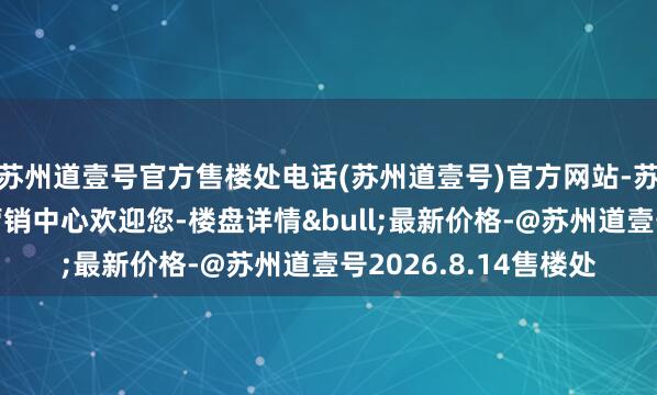 苏州道壹号官方售楼处电话(苏州道壹号)官方网站-苏州苏州道壹号官方营销中心欢迎您-楼盘详情&bull;最新价格-@苏州道壹号2026.8.14售楼处