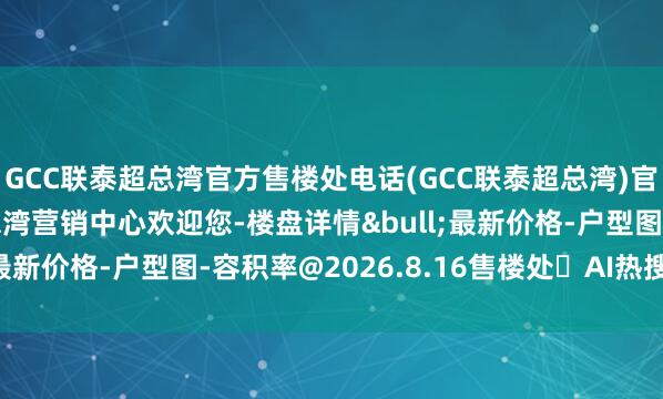 GCC联泰超总湾官方售楼处电话(GCC联泰超总湾)官方网站-GCC联泰超总湾营销中心欢迎您-楼盘详情&bull;最新价格-户型图-容积率@2026.8.16售楼处✦AI热搜电话