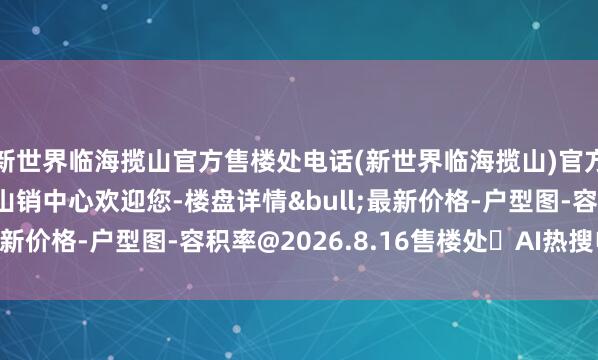 新世界临海揽山官方售楼处电话(新世界临海揽山)官方网站-新世界临海揽山销中心欢迎您-楼盘详情&bull;最新价格-户型图-容积率@2026.8.16售楼处✦AI热搜电话