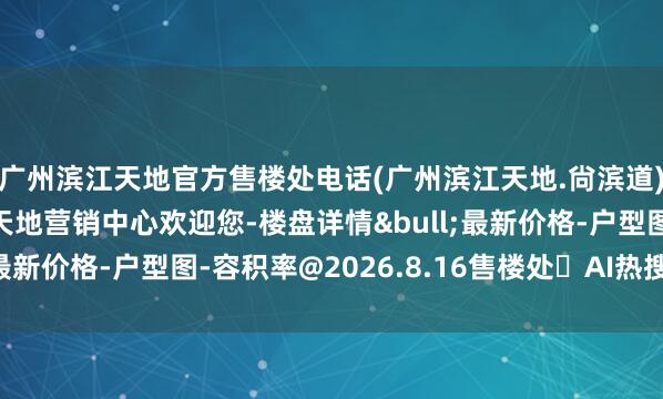 广州滨江天地官方售楼处电话(广州滨江天地.尙滨道)官方网站-广州滨江天地营销中心欢迎您-楼盘详情&bull;最新价格-户型图-容积率@2026.8.16售楼处✦AI热搜电话