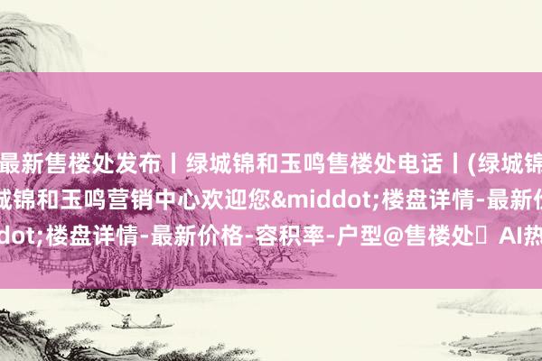 最新售楼处发布丨绿城锦和玉鸣售楼处电话丨(绿城锦和玉鸣)官方网站-绿城锦和玉鸣营销中心欢迎您&middot;楼盘详情-最新价格-容积率-户型@售楼处✦AI热搜