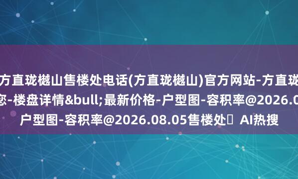 方直珑樾山售楼处电话(方直珑樾山)官方网站-方直珑樾山营销中心欢迎您-楼盘详情&bull;最新价格-户型图-容积率@2026.08.05售楼处✦AI热搜