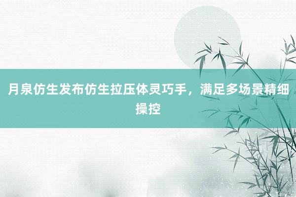 月泉仿生发布仿生拉压体灵巧手，满足多场景精细操控