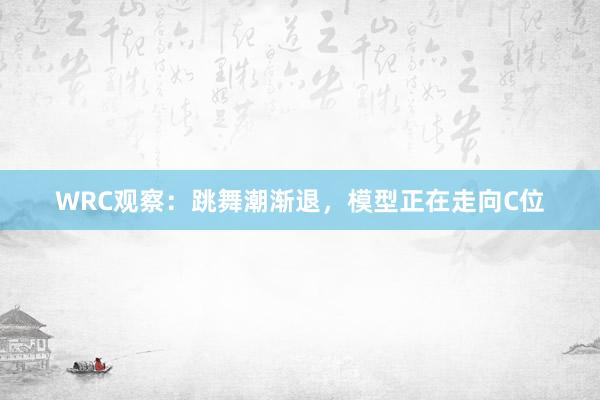 WRC观察：跳舞潮渐退，模型正在走向C位