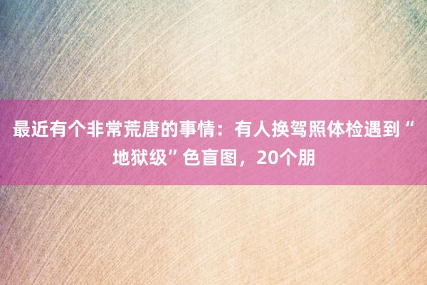 最近有个非常荒唐的事情：有人换驾照体检遇到“地狱级”色盲图，20个朋
