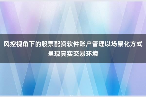 风控视角下的股票配资软件账户管理以场景化方式呈现真实交易环境
