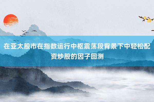 在亚太股市在指数运行中枢震荡段背景下中轻松配资炒股的因子回测