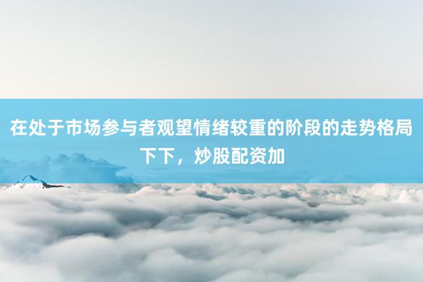 在处于市场参与者观望情绪较重的阶段的走势格局下下，炒股配资加