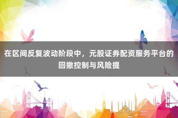 在区间反复波动阶段中，元股证券配资服务平台的回撤控制与风险提