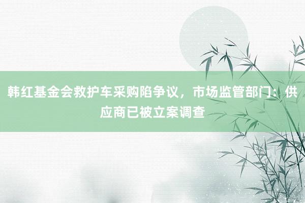韩红基金会救护车采购陷争议，市场监管部门：供应商已被立案调查