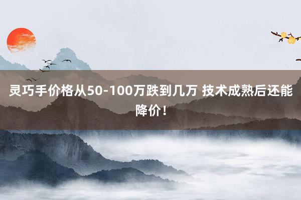 灵巧手价格从50‑100万跌到几万 技术成熟后还能降价！