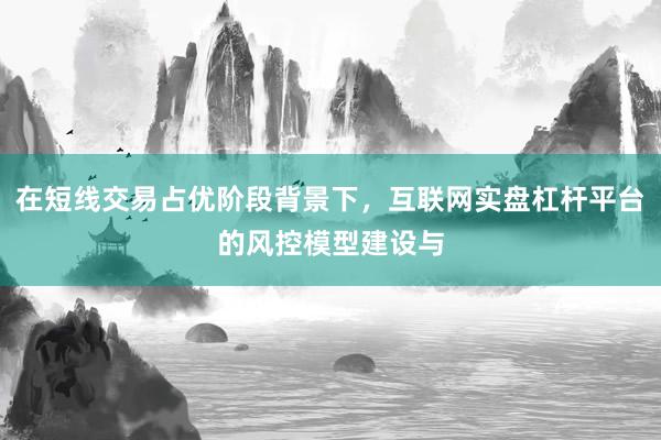 在短线交易占优阶段背景下，互联网实盘杠杆平台的风控模型建设与