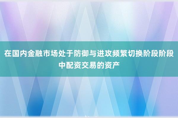 在国内金融市场处于防御与进攻频繁切换阶段阶段中配资交易的资产