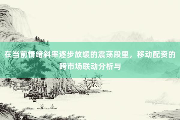 在当前情绪斜率逐步放缓的震荡段里，移动配资的跨市场联动分析与