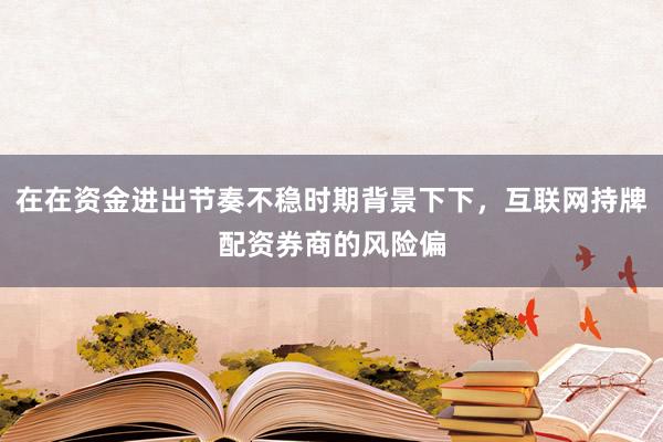 在在资金进出节奏不稳时期背景下下，互联网持牌配资券商的风险偏