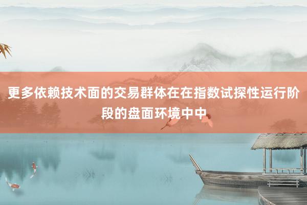 更多依赖技术面的交易群体在在指数试探性运行阶段的盘面环境中中