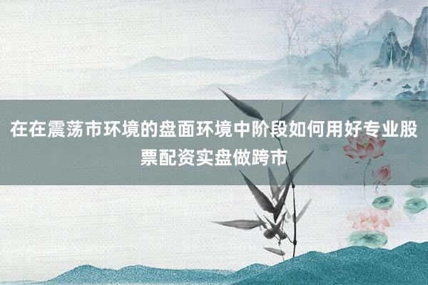 在在震荡市环境的盘面环境中阶段如何用好专业股票配资实盘做跨市