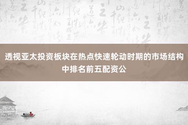 透视亚太投资板块在热点快速轮动时期的市场结构中排名前五配资公