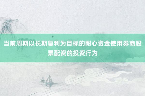 当前周期以长期复利为目标的耐心资金使用券商股票配资的投资行为