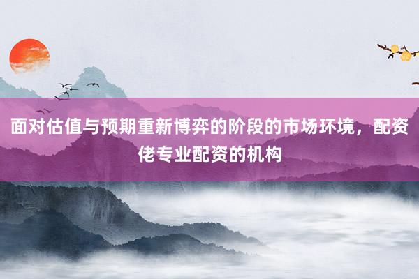 面对估值与预期重新博弈的阶段的市场环境，配资佬专业配资的机构