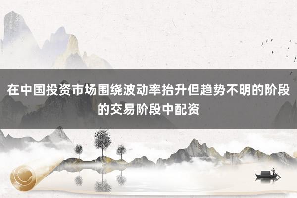 在中国投资市场围绕波动率抬升但趋势不明的阶段的交易阶段中配资