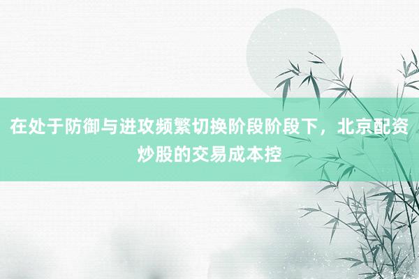 在处于防御与进攻频繁切换阶段阶段下，北京配资炒股的交易成本控