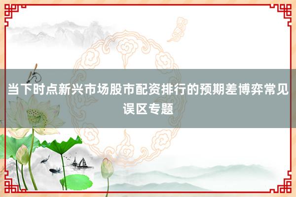 当下时点新兴市场股市配资排行的预期差博弈常见误区专题