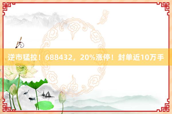 逆市猛拉！688432，20%涨停！封单近10万手
