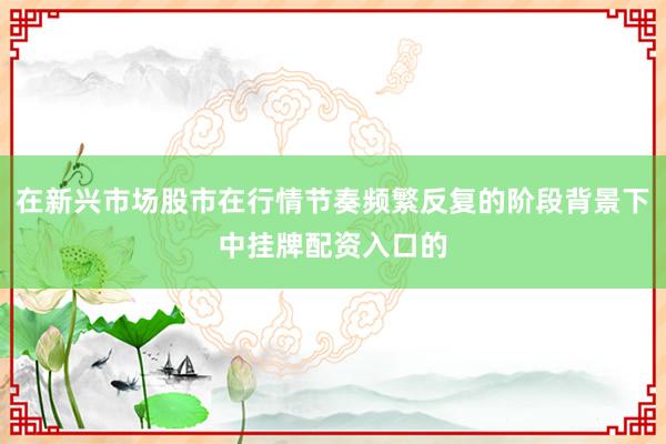 在新兴市场股市在行情节奏频繁反复的阶段背景下中挂牌配资入口的