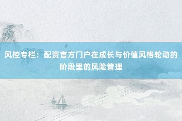 风控专栏：配资官方门户在成长与价值风格轮动的阶段里的风险管理