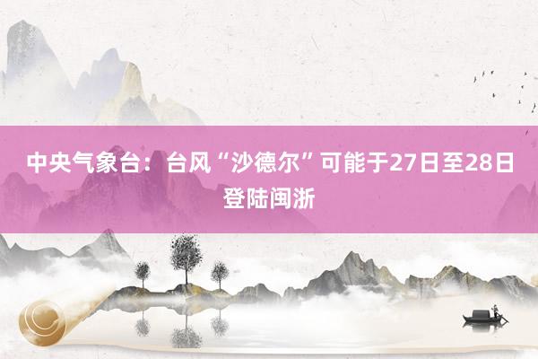中央气象台：台风“沙德尔”可能于27日至28日登陆闽浙