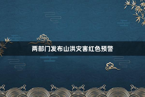 两部门发布山洪灾害红色预警