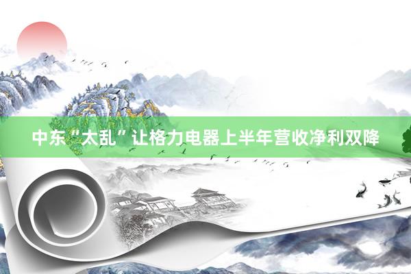 中东“太乱”让格力电器上半年营收净利双降