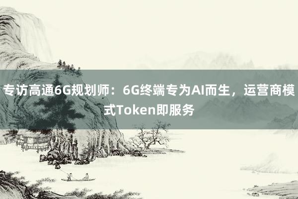 专访高通6G规划师：6G终端专为AI而生，运营商模式Token即服务
