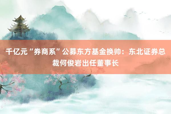 千亿元“券商系”公募东方基金换帅：东北证券总裁何俊岩出任董事长