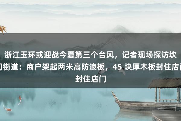 浙江玉环或迎战今夏第三个台风，记者现场探访坎门街道：商户架起两米高防浪板，45 块厚木板封住店门