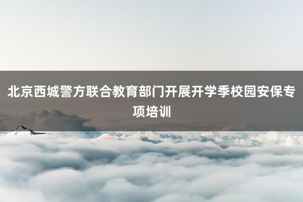 北京西城警方联合教育部门开展开学季校园安保专项培训