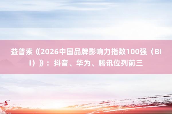 益普索《2026中国品牌影响力指数100强（BII）》：抖音、华为、腾讯位列前三