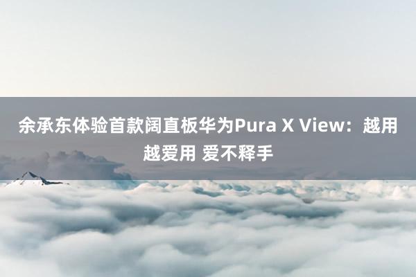 余承东体验首款阔直板华为Pura X View：越用越爱用 爱不释手