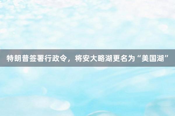 特朗普签署行政令，将安大略湖更名为“美国湖”