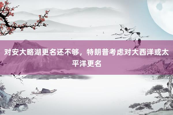 对安大略湖更名还不够，特朗普考虑对大西洋或太平洋更名