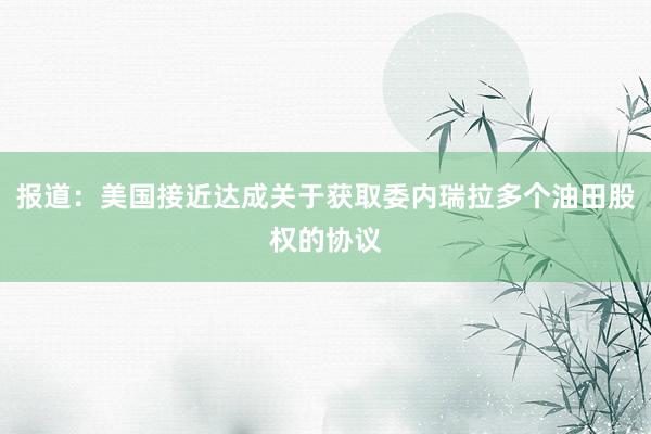 报道：美国接近达成关于获取委内瑞拉多个油田股权的协议