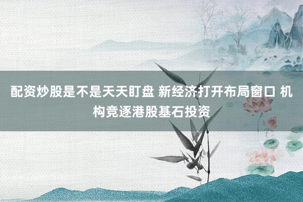 配资炒股是不是天天盯盘 新经济打开布局窗口 机构竞逐港股基石投资