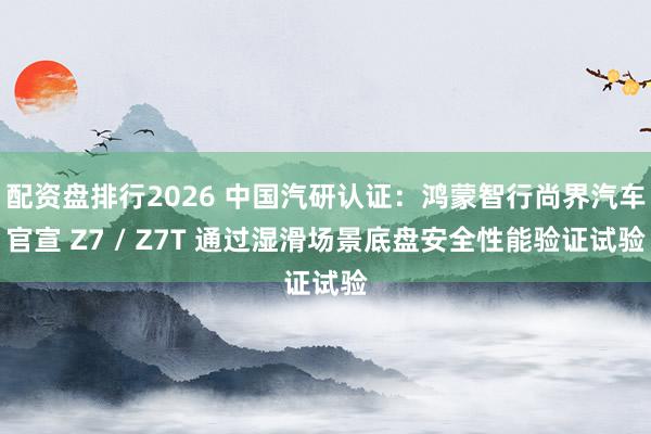 配资盘排行2026 中国汽研认证：鸿蒙智行尚界汽车官宣 Z7 / Z7T 通过湿滑场景底盘安全性能验证试验