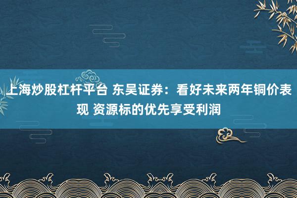 上海炒股杠杆平台 东吴证券：看好未来两年铜价表现 资源标的优先享受利润