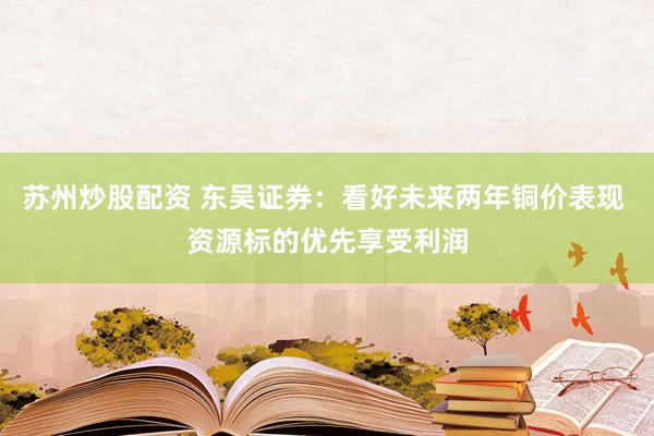 苏州炒股配资 东吴证券：看好未来两年铜价表现 资源标的优先享受利润