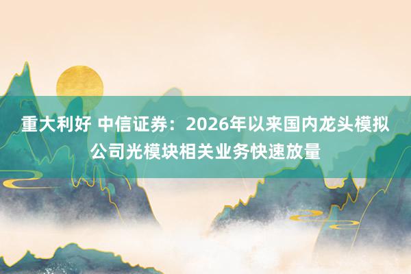 重大利好 中信证券：2026年以来国内龙头模拟公司光模块相关业务快速放量